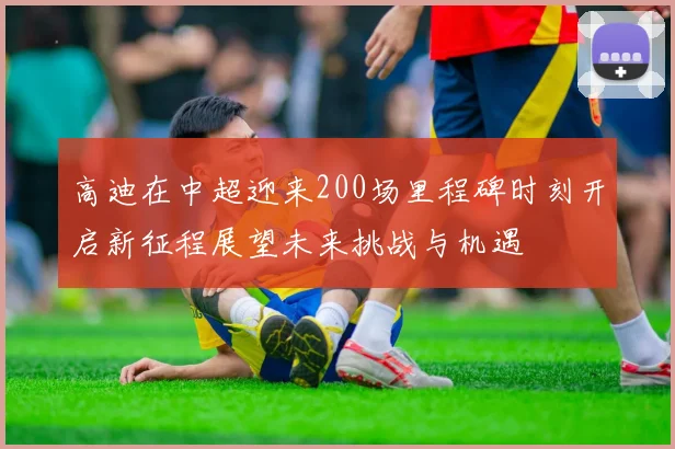 高迪在中超迎来200场里程碑时刻开启新征程展望未来挑战与机遇