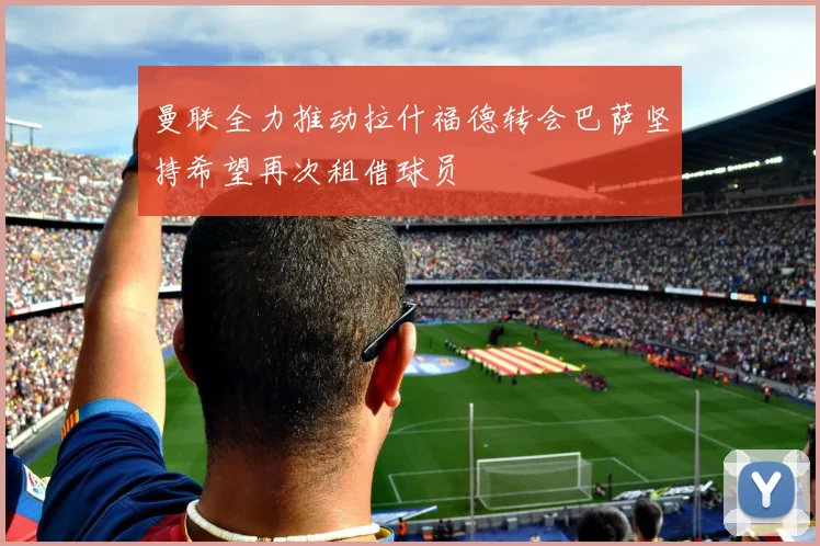 曼联全力推动拉什福德转会巴萨坚持希望再次租借球员