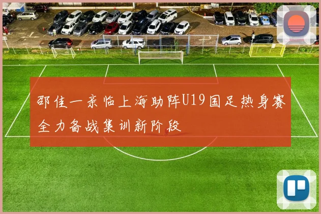 邵佳一亲临上海助阵U19国足热身赛全力备战集训新阶段