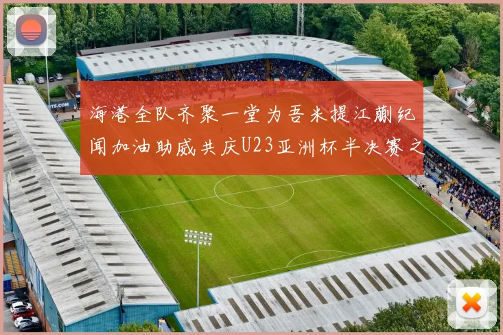 海港全队齐聚一堂为吾米提江蒯纪闻加油助威共庆U23亚洲杯半决赛之夜
