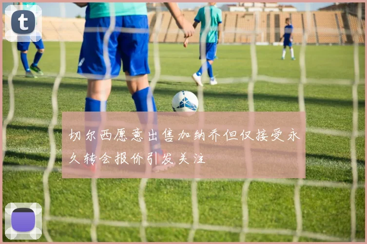 切尔西愿意出售加纳乔但仅接受永久转会报价引发关注