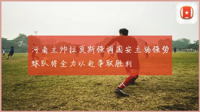 河南主帅拉莫斯强调国安主场强势球队将全力以赴争取胜利