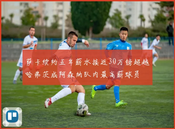 萨卡续约五年薪水接近30万镑超越哈弗茨成阿森纳队内最高薪球员