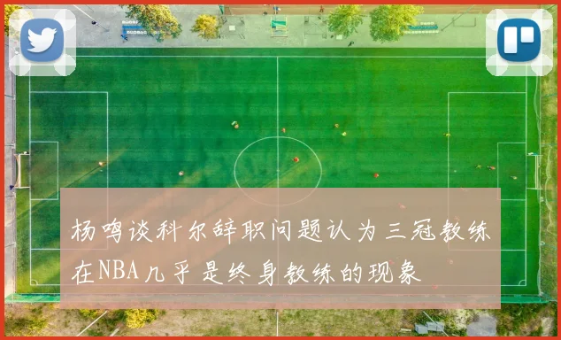 杨鸣谈科尔辞职问题认为三冠教练在NBA几乎是终身教练的现象