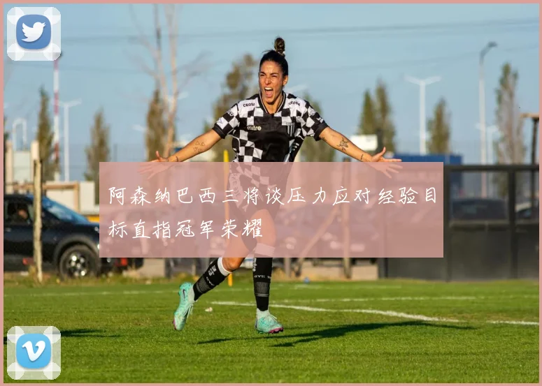 阿森纳巴西三将谈压力应对经验目标直指冠军荣耀