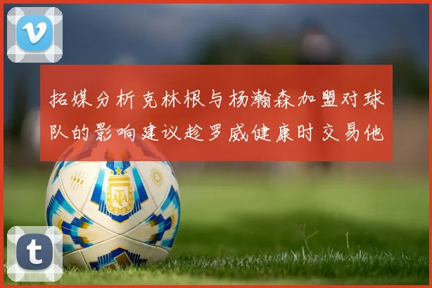 拓媒分析克林根与杨瀚森加盟对球队的影响建议趁罗威健康时交易他