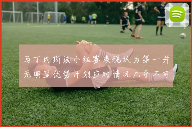 马丁内斯谈小组赛表现认为第一并无明显优势计划应对情况几乎不可能