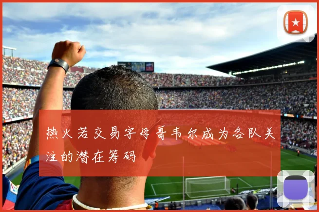 热火若交易字母哥韦尔成为各队关注的潜在筹码