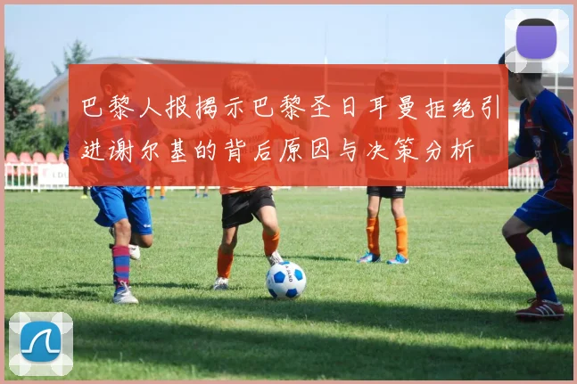 巴黎人报揭示巴黎圣日耳曼拒绝引进谢尔基的背后原因与决策分析