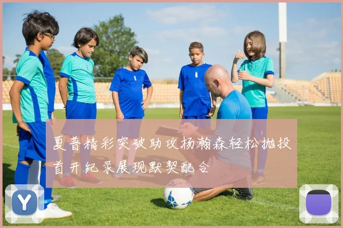 夏普精彩突破助攻杨瀚森轻松抛投首开纪录展现默契配合