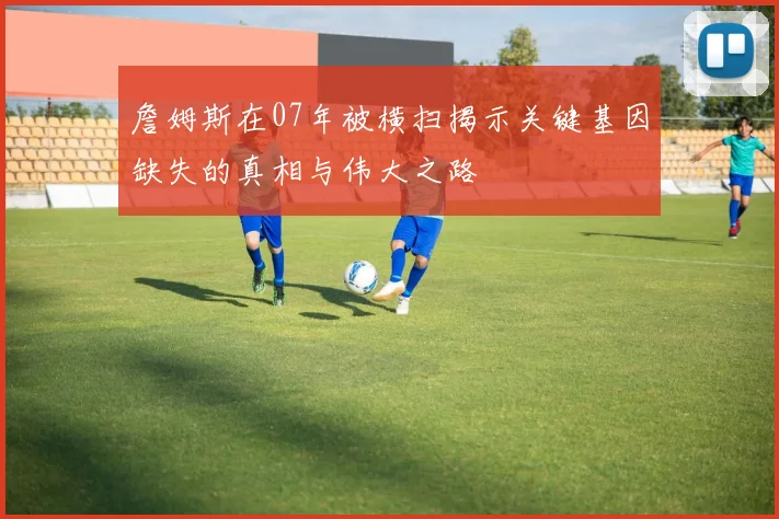 詹姆斯在07年被横扫揭示关键基因缺失的真相与伟大之路