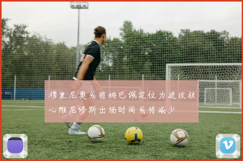 穆里尼奥或将姆巴佩定位为进攻核心维尼修斯出场时间或将减少