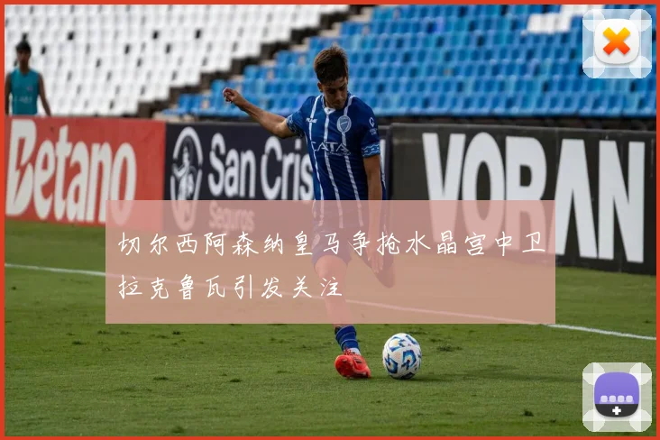 切尔西阿森纳皇马争抢水晶宫中卫拉克鲁瓦引发关注