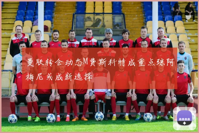 曼联转会动态M费斯科特成重点琼阿梅尼或成新选择