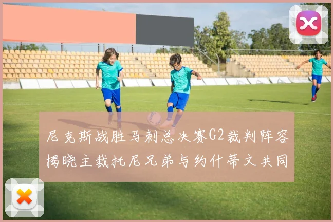 尼克斯战胜马刺总决赛G2裁判阵容揭晓主裁托尼兄弟与约什蒂文共同执法