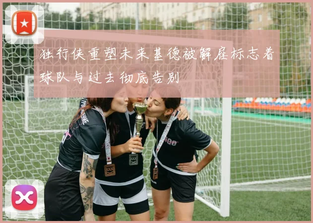 独行侠重塑未来基德被解雇标志着球队与过去彻底告别