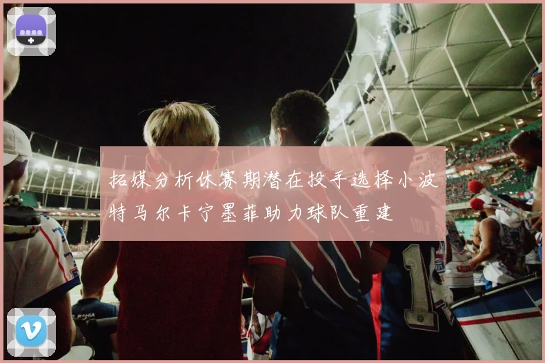 拓媒分析休赛期潜在投手选择小波特马尔卡宁墨菲助力球队重建