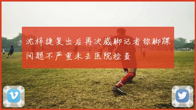 沈梓捷复出后再次崴脚记者称脚踝问题不严重未去医院检查