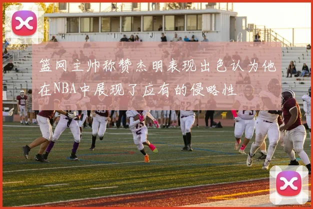 篮网主帅称赞杰明表现出色认为他在NBA中展现了应有的侵略性