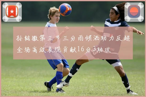 孙铭徽第三节三分雨倾洒助力反超全场高效表现贡献16分3助攻