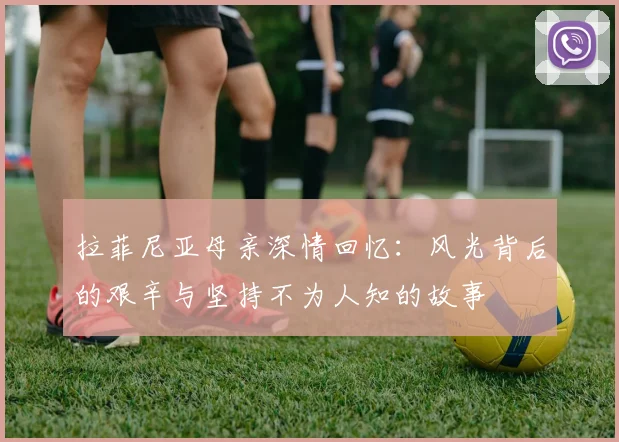 拉菲尼亚母亲深情回忆：风光背后的艰辛与坚持不为人知的故事