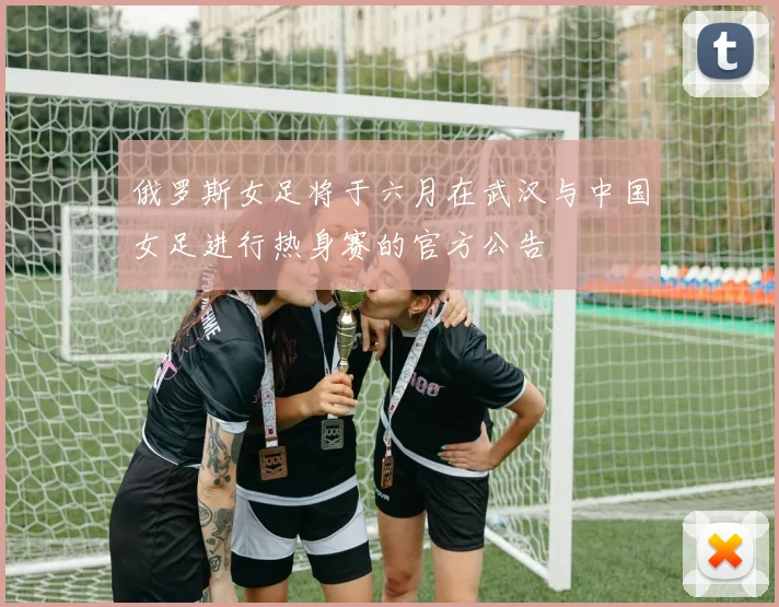 俄罗斯女足将于六月在武汉与中国女足进行热身赛的官方公告