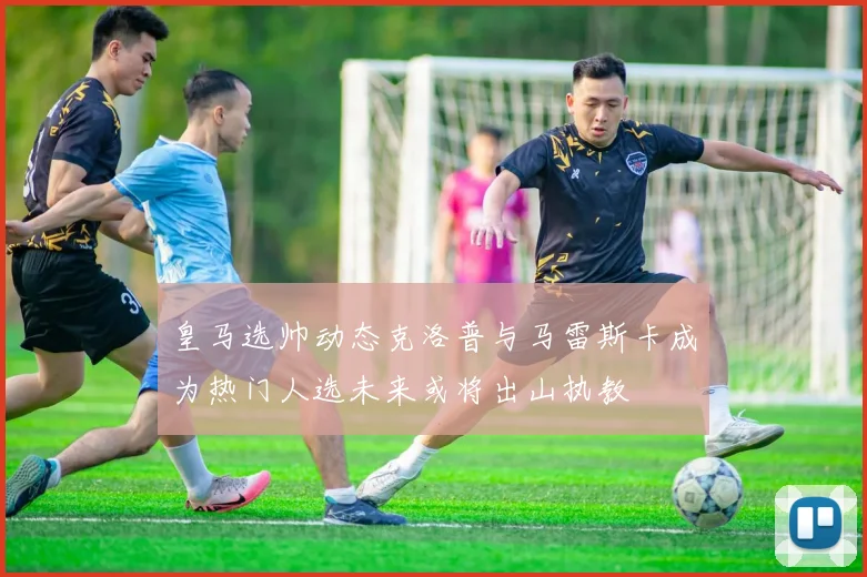 皇马选帅动态克洛普与马雷斯卡成为热门人选未来或将出山执教