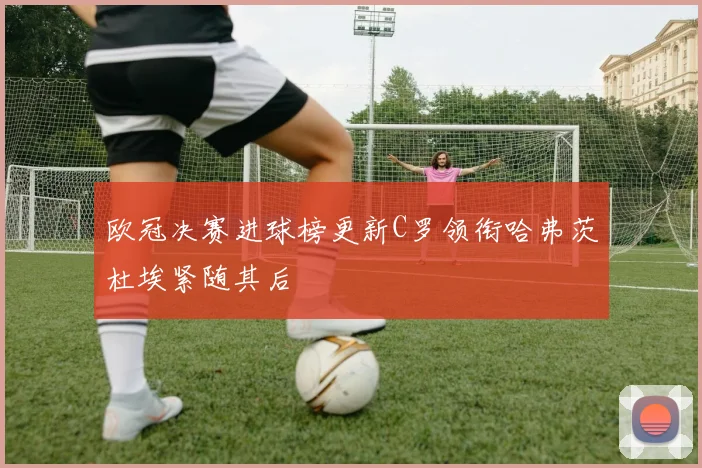 欧冠决赛进球榜更新C罗领衔哈弗茨杜埃紧随其后