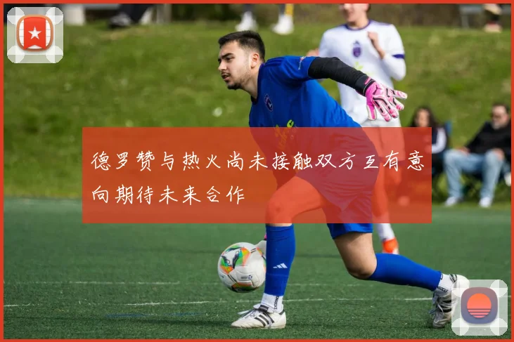 德罗赞与热火尚未接触双方互有意向期待未来合作