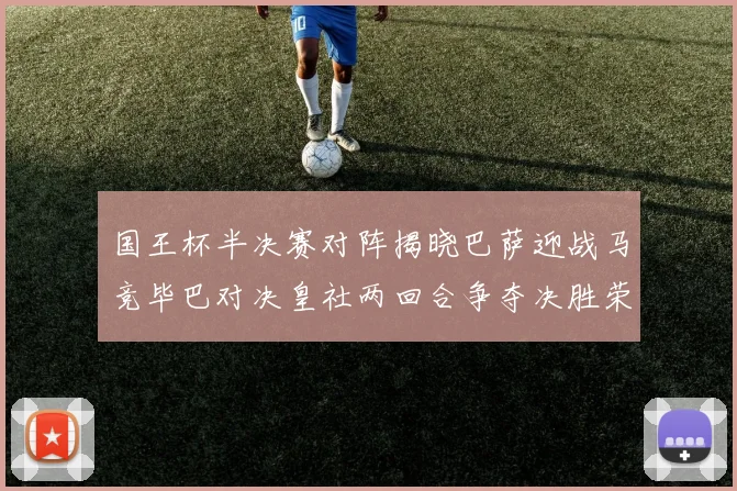 国王杯半决赛对阵揭晓巴萨迎战马竞毕巴对决皇社两回合争夺决胜荣耀